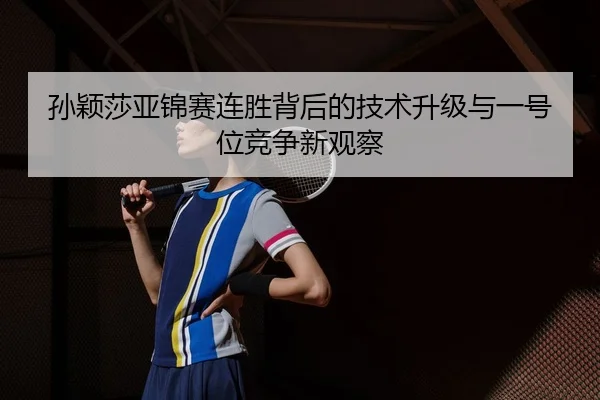 孙颖莎亚锦赛连胜背后的技术升级与一号位竞争新观察