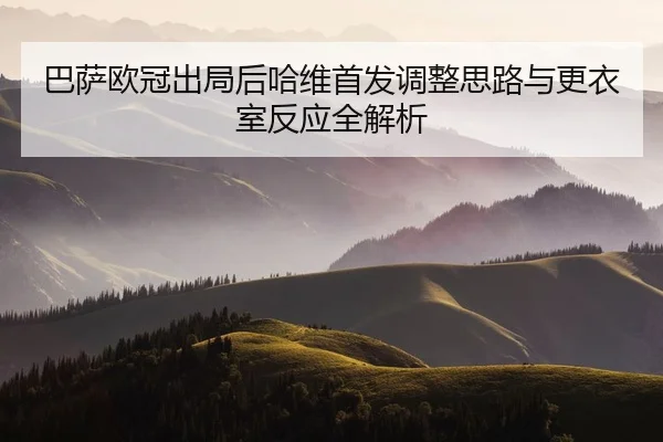 巴萨欧冠出局后哈维首发调整思路与更衣室反应全解析