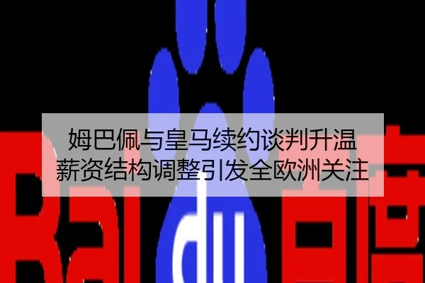 姆巴佩与皇马续约谈判升温 薪资结构调整引发全欧洲关注