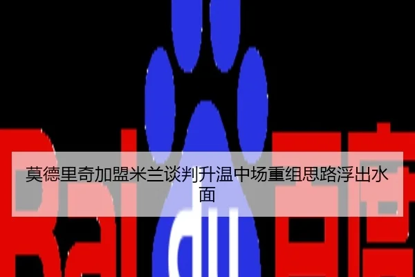 莫德里奇加盟米兰谈判升温中场重组思路浮出水面