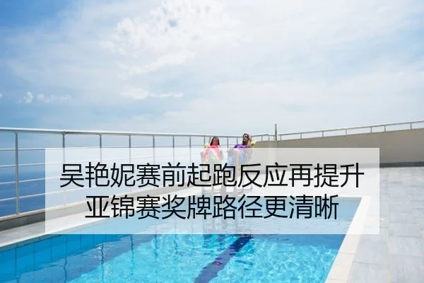 吴艳妮赛前起跑反应再提升 亚锦赛奖牌路径更清晰