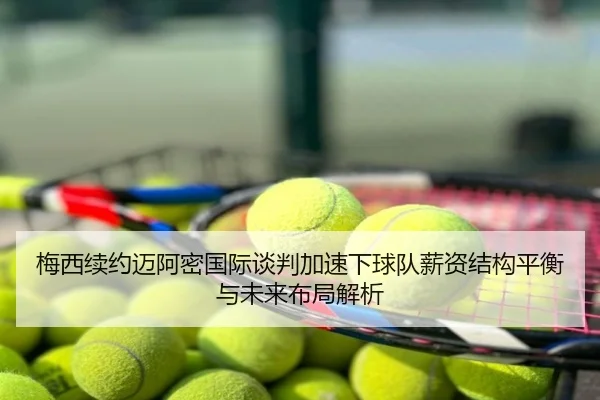 梅西续约迈阿密国际谈判加速下球队薪资结构平衡与未来布局解析