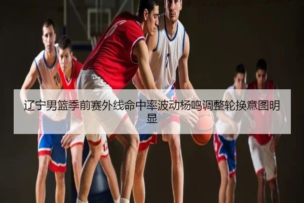 辽宁男篮季前赛外线命中率波动杨鸣调整轮换意图明显