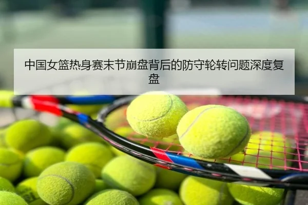 中国女篮热身赛末节崩盘背后的防守轮转问题深度复盘