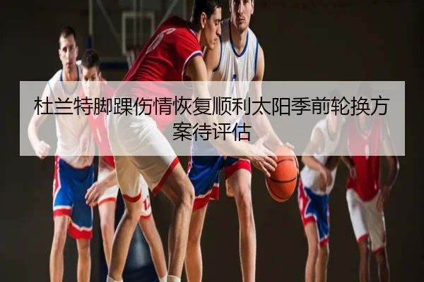 杜兰特脚踝伤情恢复顺利太阳季前轮换方案待评估