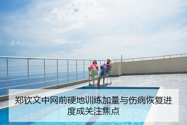 郑钦文中网前硬地训练加量与伤病恢复进度成关注焦点