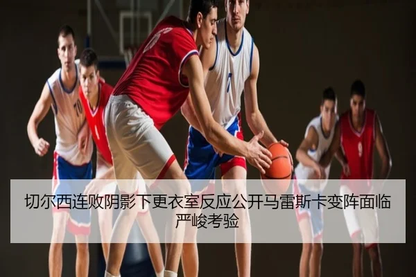 切尔西连败阴影下更衣室反应公开马雷斯卡变阵面临严峻考验