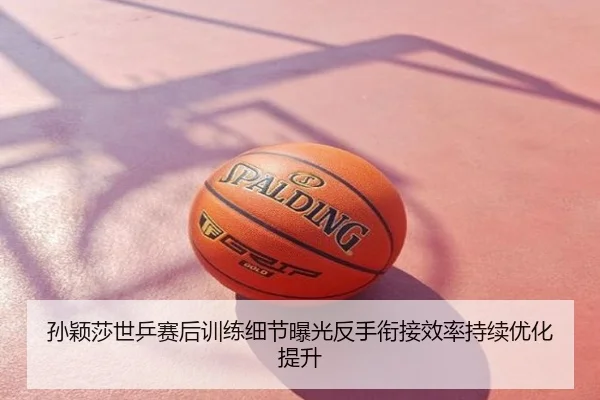 孙颖莎世乒赛后训练细节曝光反手衔接效率持续优化提升