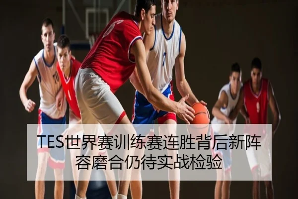 TES世界赛训练赛连胜背后新阵容磨合仍待实战检验