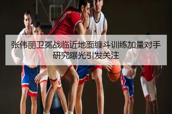 张伟丽卫冕战临近地面缠斗训练加量对手研究曝光引发关注