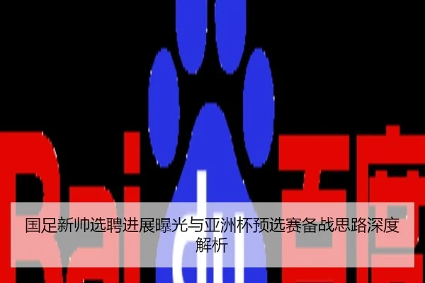 国足新帅选聘进展曝光与亚洲杯预选赛备战思路深度解析